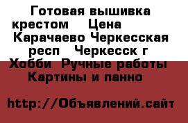 Готовая вышивка крестом. › Цена ­ 6 000 - Карачаево-Черкесская респ., Черкесск г. Хобби. Ручные работы » Картины и панно   